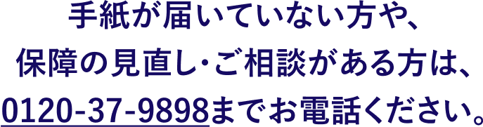 手紙が届いていない方や、保障の見直し・ご相談がある方は、0120-37-9898までお電話ください。